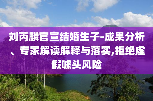 劉芮麟官宣結(jié)婚生子-成果分析、專家解讀解釋與落實,拒絕虛假噱頭風(fēng)險