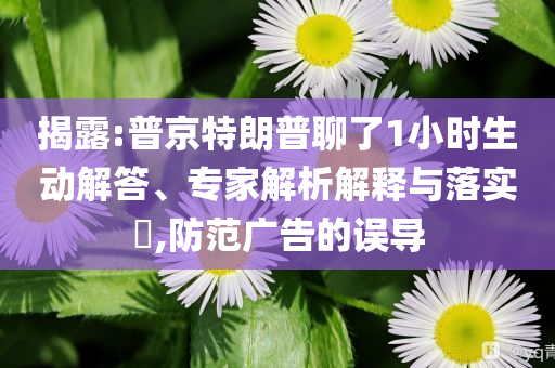 揭露:普京特朗普聊了1小時(shí)生動(dòng)解答、專家解析解釋與落實(shí)?,防范廣告的誤導(dǎo)
