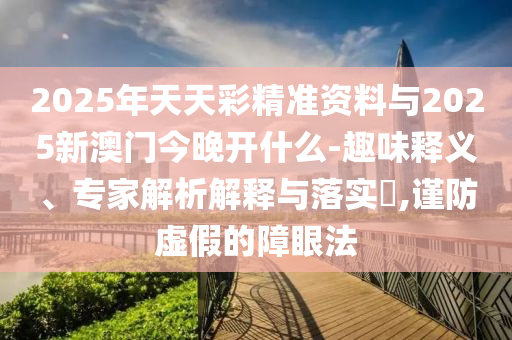 2025年天天彩精準(zhǔn)資料與2025新澳門今晚開什么-趣味釋義、專家解析解釋與落實(shí)?,謹(jǐn)防虛假的障眼法