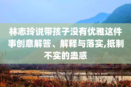 林志玲說帶孩子沒有優(yōu)雅這件事創(chuàng)意解答、解釋與落實(shí),抵制不實(shí)的蠱惑