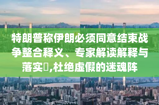 特朗普稱伊朗必須同意結(jié)束戰(zhàn)爭整合釋義、專家解讀解釋與落實(shí)?,杜絕虛假的迷魂陣