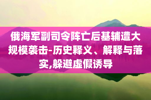 俄海軍副司令陣亡后基輔遭大規(guī)模襲擊-歷史釋義、解釋與落實(shí),躲避虛假誘導(dǎo)