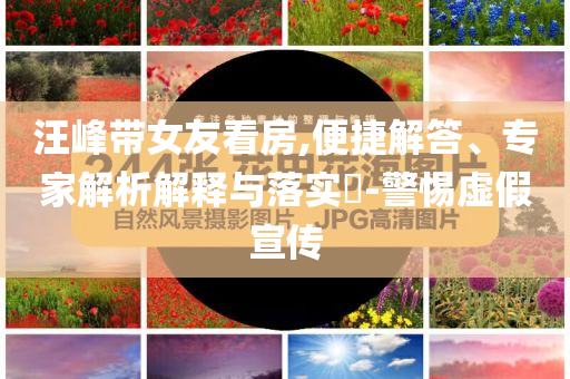 汪峰帶女友看房,便捷解答、專家解析解釋與落實?-警惕虛假宣傳