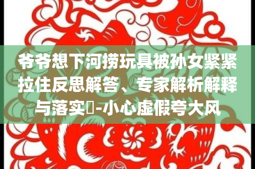 爺爺想下河撈玩具被孫女緊緊拉住反思解答、專家解析解釋與落實?-小心虛假夸大風(fēng)