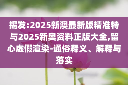 揭發(fā):2025新澳最新版精準(zhǔn)特與2025新奧資料正版大全,留心虛假渲染-通俗釋義、解釋與落實