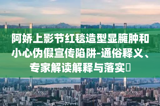 阿嬌上影節(jié)紅毯造型顯臃腫和小心偽假宣傳陷阱-通俗釋義、專家解讀解釋與落實?