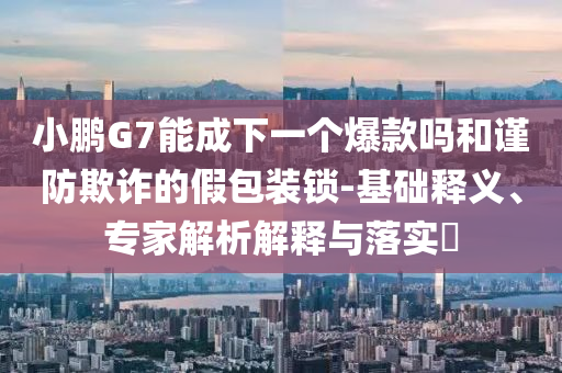 小鵬G7能成下一個爆款嗎和謹(jǐn)防欺詐的假包裝鎖-基礎(chǔ)釋義、專家解析解釋與落實?