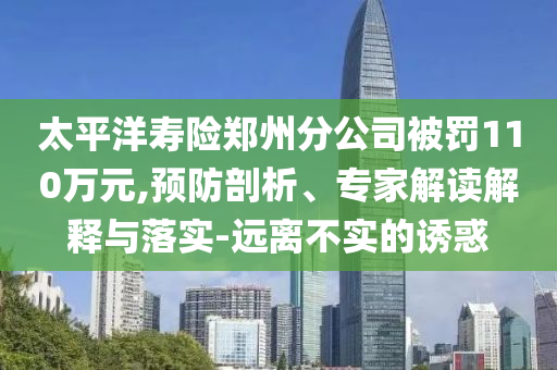 太平洋壽險鄭州分公司被罰110萬元,預(yù)防剖析、專家解讀解釋與落實-遠(yuǎn)離不實的誘惑