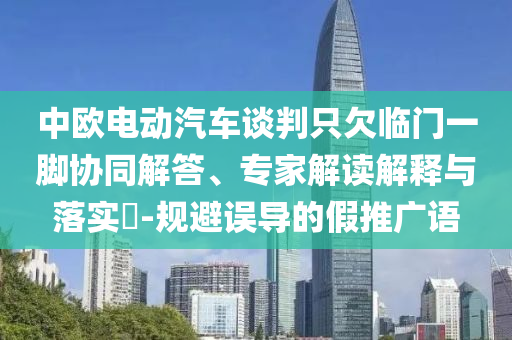 中歐電動汽車談判只欠臨門一腳協(xié)同解答、專家解讀解釋與落實?-規(guī)避誤導(dǎo)的假推廣語