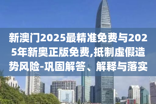 新澳門2025最精準(zhǔn)免費與2025年新奧正版免費,抵制虛假造勢風(fēng)險-鞏固解答、解釋與落實