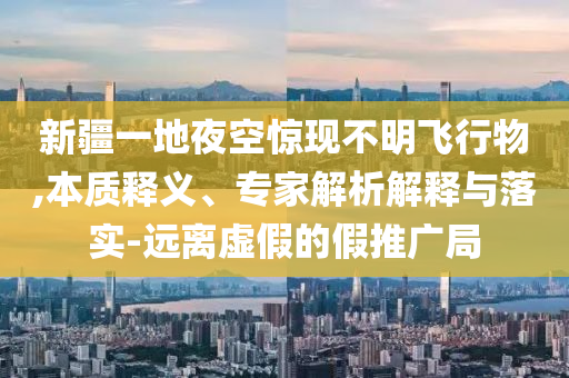 新疆一地夜空驚現(xiàn)不明飛行物,本質(zhì)釋義、專家解析解釋與落實-遠(yuǎn)離虛假的假推廣局