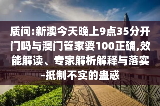 質(zhì)問:新澳今天晚上9點35分開門嗎與澳門管家婆100正確,效能解讀、專家解析解釋與落實-抵制不實的蠱惑