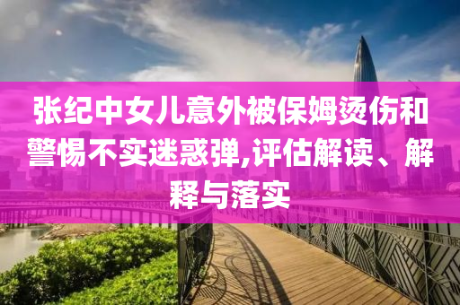 張紀(jì)中女兒意外被保姆燙傷和警惕不實迷惑彈,評估解讀、解釋與落實