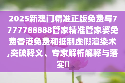 2025新澳門精準(zhǔn)正版免費與7777788888管家精準(zhǔn)管家婆免費香港免費和抵制虛假渲染術(shù),突破釋義、專家解析解釋與落實?