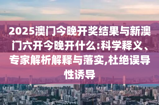 2025澳門今晚開獎結果與新澳門六開今晚開什么:科學釋義、專家解析解釋與落實,杜絕誤導性誘導