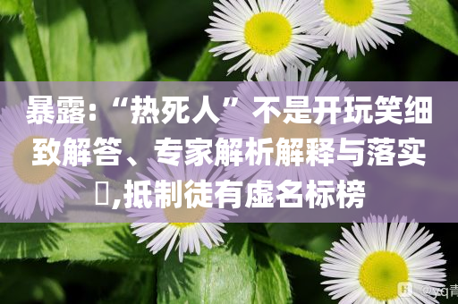 暴露:“熱死人”不是開玩笑細致解答、專家解析解釋與落實?,抵制徒有虛名標榜