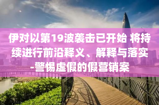 伊對以第19波襲擊已開始 將持續(xù)進行前沿釋義、解釋與落實-警惕虛假的假營銷案
