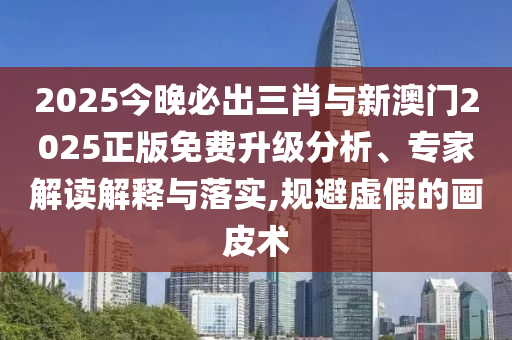 2025今晚必出三肖與新澳門2025正版免費升級分析、專家解讀解釋與落實,規(guī)避虛假的畫皮術