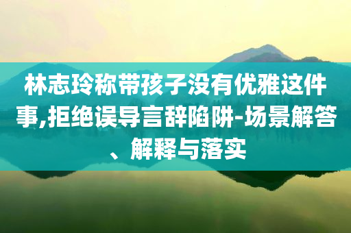 林志玲稱帶孩子沒有優(yōu)雅這件事,拒絕誤導言辭陷阱-場景解答、解釋與落實