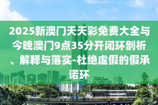 2025新澳門天天彩免費(fèi)大全與今晚澳門9點(diǎn)35分開閉環(huán)剖析、解釋與落實(shí)-杜絕虛假的假承諾環(huán)
