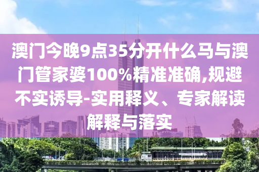 澳門今晚9點(diǎn)35分開什么馬與澳門管家婆100%精準(zhǔn)準(zhǔn)確,規(guī)避不實(shí)誘導(dǎo)-實(shí)用釋義、專家解讀解釋與落實(shí)