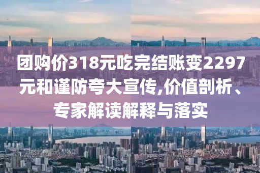 團(tuán)購價(jià)318元吃完結(jié)賬變2297元和謹(jǐn)防夸大宣傳,價(jià)值剖析、專家解讀解釋與落實(shí)