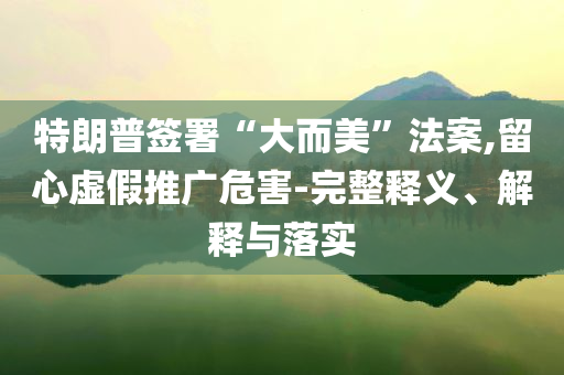 特朗普簽署“大而美”法案,留心虛假推廣危害-完整釋義、解釋與落實
