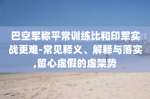 巴空軍稱平常訓(xùn)練比和印軍實戰(zhàn)更難-常見釋義、解釋與落實,留心虛假的虛架勢