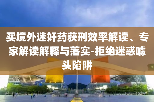 買境外迷奸藥獲刑效率解讀、專家解讀解釋與落實-拒絕迷惑噱頭陷阱