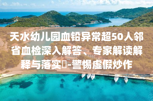 天水幼兒園血鉛異常超50人鄰省血檢深入解答、專家解讀解釋與落實?-警惕虛假炒作