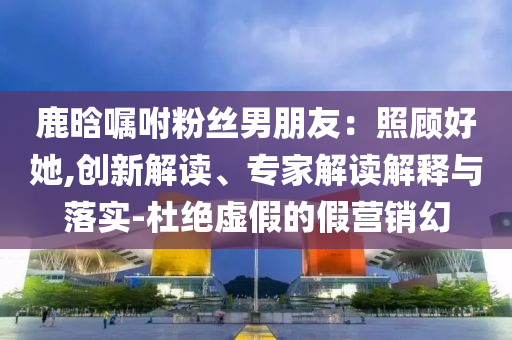 鹿晗囑咐粉絲男朋友：照顧好她,創(chuàng)新解讀、專家解讀解釋與落實-杜絕虛假的假營銷幻
