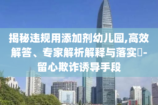 揭秘違規(guī)用添加劑幼兒園,高效解答、專家解析解釋與落實?-留心欺詐誘導(dǎo)手段