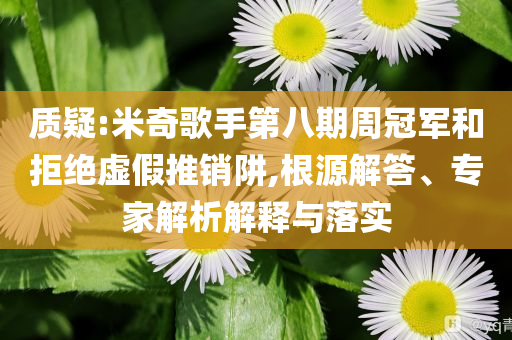質(zhì)疑:米奇歌手第八期周冠軍和拒絕虛假推銷阱,根源解答、專家解析解釋與落實(shí)