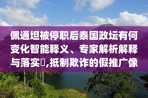 佩通坦被停職后泰國政壇有何變化智能釋義、專家解析解釋與落實?,抵制欺詐的假推廣像