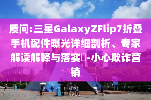 質(zhì)問:三星GalaxyZFlip7折疊手機配件曝光詳細剖析、專家解讀解釋與落實?-小心欺詐營銷
