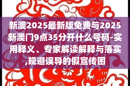 新澳2025最新版免費與2025新澳門9點35分開什么號碼-實用釋義、專家解讀解釋與落實,規(guī)避誤導的假宣傳困
