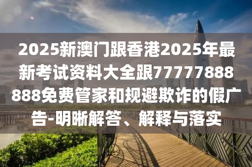 2025新澳門跟香港2025年最新考試資料大全跟77777888888免費(fèi)管家和規(guī)避欺詐的假廣告-明晰解答、解釋與落實(shí)