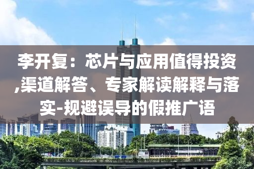 李開復(fù)：芯片與應(yīng)用值得投資,渠道解答、專家解讀解釋與落實(shí)-規(guī)避誤導(dǎo)的假推廣語