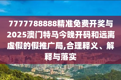 7777788888精準(zhǔn)免費(fèi)開獎與2025澳門特馬今晚開碼和遠(yuǎn)離虛假的假推廣局,合理釋義、解釋與落實(shí)
