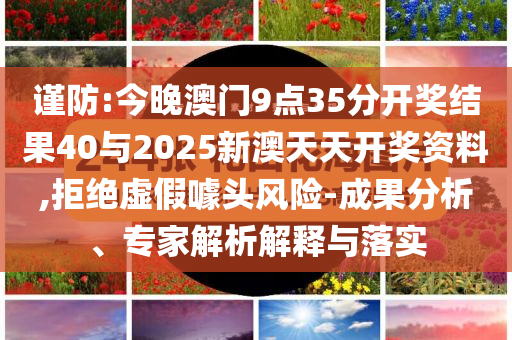 謹(jǐn)防:今晚澳門9點(diǎn)35分開獎(jiǎng)結(jié)果40與2025新澳天天開獎(jiǎng)資料,拒絕虛假噱頭風(fēng)險(xiǎn)-成果分析、專家解析解釋與落實(shí)