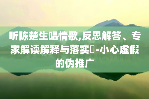 聽陳楚生唱情歌,反思解答、專家解讀解釋與落實?-小心虛假的偽推廣
