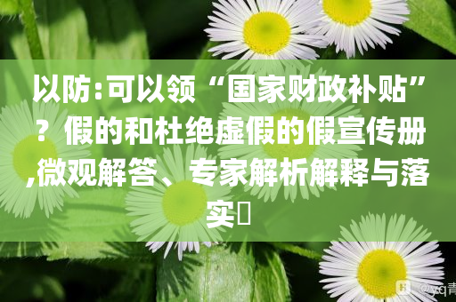 以防:可以領(lǐng)“國家財政補貼”？假的和杜絕虛假的假宣傳冊,微觀解答、專家解析解釋與落實?