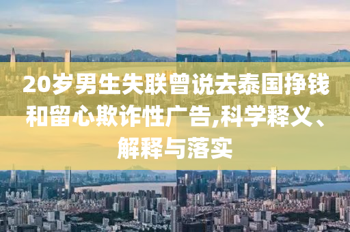 20歲男生失聯(lián)曾說去泰國掙錢和留心欺詐性廣告,科學(xué)釋義、解釋與落實(shí)