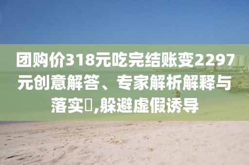 團(tuán)購(gòu)價(jià)318元吃完結(jié)賬變2297元?jiǎng)?chuàng)意解答、專家解析解釋與落實(shí)?,躲避虛假誘導(dǎo)