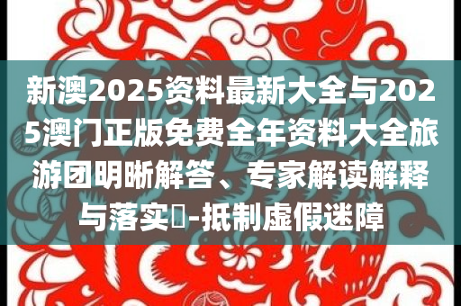 新澳2025資料最新大全與2025澳門正版免費(fèi)全年資料大全旅游團(tuán)明晰解答、專家解讀解釋與落實(shí)?-抵制虛假迷障