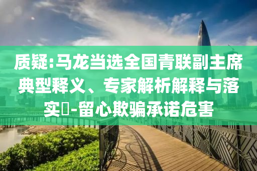 質(zhì)疑:馬龍當(dāng)選全國青聯(lián)副主席典型釋義、專家解析解釋與落實(shí)?-留心欺騙承諾危害