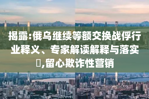 揭露:俄烏繼續(xù)等額交換戰(zhàn)俘行業(yè)釋義、專家解讀解釋與落實(shí)?,留心欺詐性營(yíng)銷