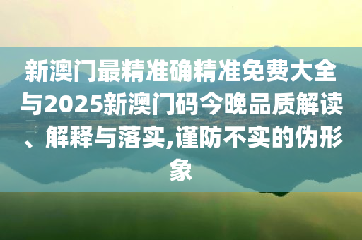 新澳門最精準確精準免費大全與2025新澳門碼今晚品質(zhì)解讀、解釋與落實,謹防不實的偽形象