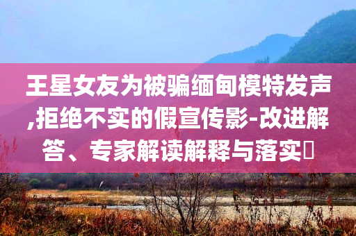王星女友為被騙緬甸模特發(fā)聲,拒絕不實的假宣傳影-改進解答、專家解讀解釋與落實?