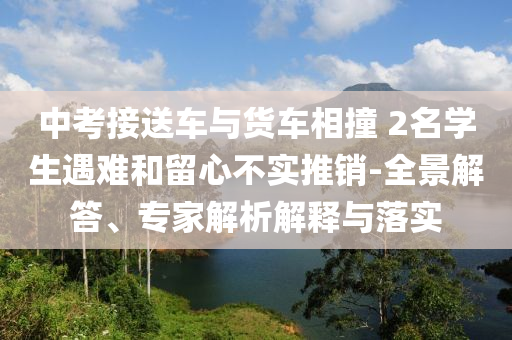 中考接送車與貨車相撞 2名學生遇難和留心不實推銷-全景解答、專家解析解釋與落實
